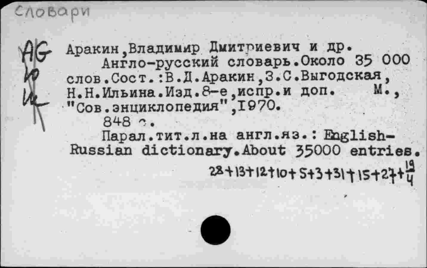 ﻿£Д0ВОрИ
7)0 Аракин,Владимир Дмитриевич и др.
y V	Англо-русский словарь .Около 35 000
иР слов.Соет.:В.Д.Аракин,3.С.Выгодская, It Н.Н.Ильина.Изд.8-е,испр.и доп. М., ^тг" ”Сов. энциклопедия” ,1970.
848 с. Парал.тит.л.на англ.яз.: English-Russian dictionary.About J5000 entries.